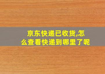 京东快递已收货,怎么查看快递到哪里了呢