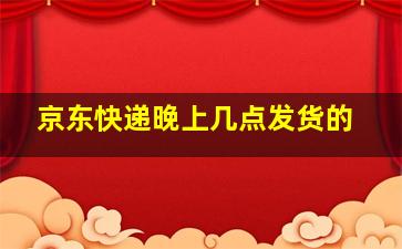 京东快递晚上几点发货的