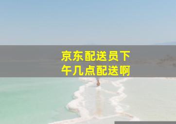 京东配送员下午几点配送啊