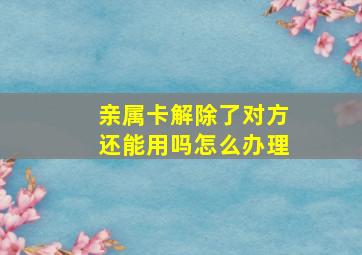 亲属卡解除了对方还能用吗怎么办理