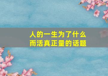 人的一生为了什么而活真正量的话题