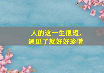 人的这一生很短,遇见了就好好珍惜