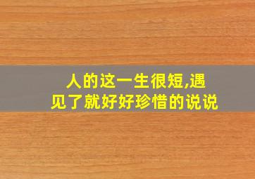 人的这一生很短,遇见了就好好珍惜的说说