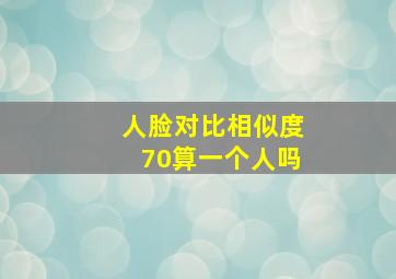 人脸对比相似度70算一个人吗