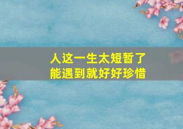 人这一生太短暂了能遇到就好好珍惜