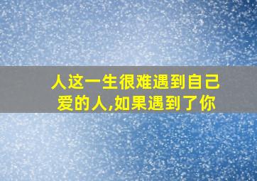 人这一生很难遇到自己爱的人,如果遇到了你