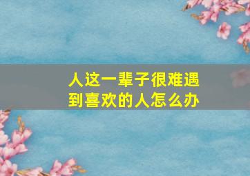 人这一辈子很难遇到喜欢的人怎么办