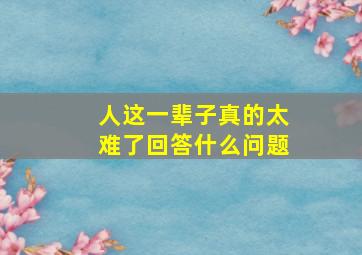 人这一辈子真的太难了回答什么问题