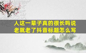 人这一辈子真的很长吗说老就老了抖音标题怎么写