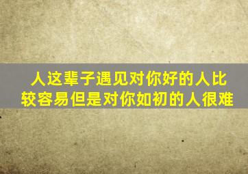 人这辈子遇见对你好的人比较容易但是对你如初的人很难