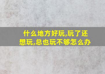 什么地方好玩,玩了还想玩,总也玩不够怎么办