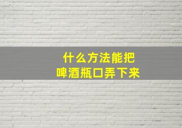 什么方法能把啤酒瓶口弄下来