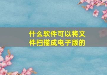 什么软件可以将文件扫描成电子版的