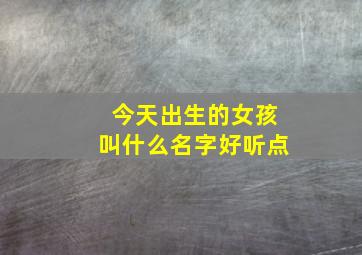 今天出生的女孩叫什么名字好听点