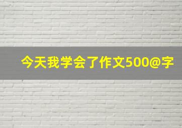 今天我学会了作文500@字