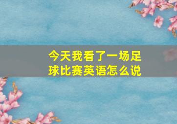 今天我看了一场足球比赛英语怎么说