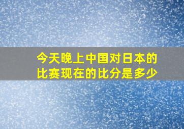 今天晚上中国对日本的比赛现在的比分是多少