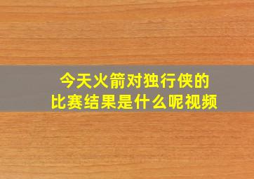 今天火箭对独行侠的比赛结果是什么呢视频