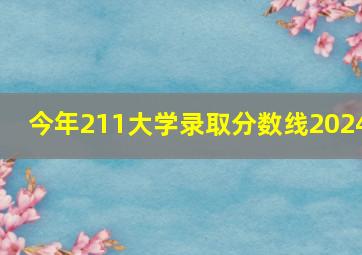 今年211大学录取分数线2024