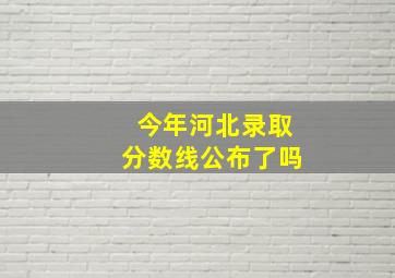 今年河北录取分数线公布了吗