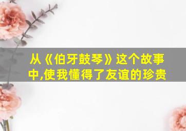 从《伯牙鼓琴》这个故事中,使我懂得了友谊的珍贵