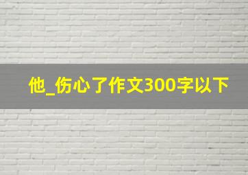 他_伤心了作文300字以下