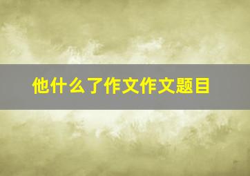 他什么了作文作文题目