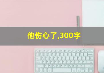 他伤心了,300字