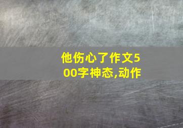 他伤心了作文500字神态,动作