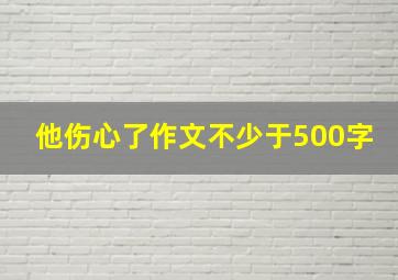 他伤心了作文不少于500字