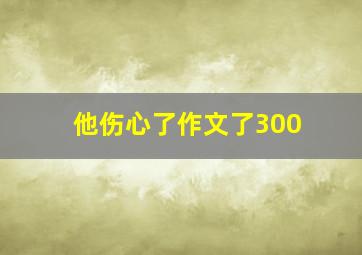 他伤心了作文了300