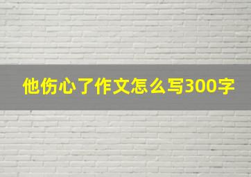 他伤心了作文怎么写300字