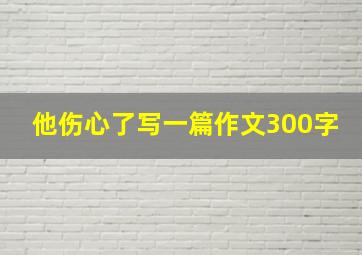 他伤心了写一篇作文300字