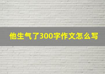 他生气了300字作文怎么写