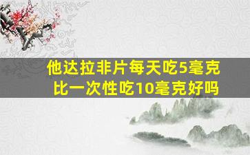 他达拉非片每天吃5毫克比一次性吃10毫克好吗