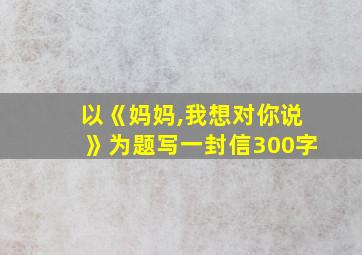 以《妈妈,我想对你说》为题写一封信300字