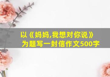 以《妈妈,我想对你说》为题写一封信作文500字