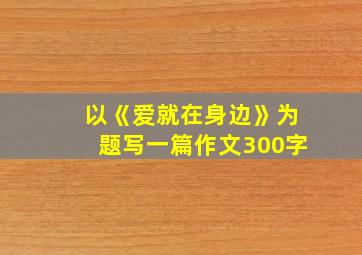 以《爱就在身边》为题写一篇作文300字