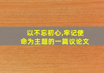 以不忘初心,牢记使命为主题的一篇议论文