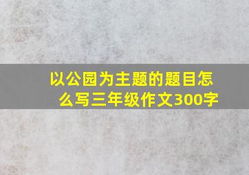 以公园为主题的题目怎么写三年级作文300字