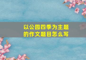 以公园四季为主题的作文题目怎么写