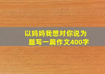 以妈妈我想对你说为题写一篇作文400字