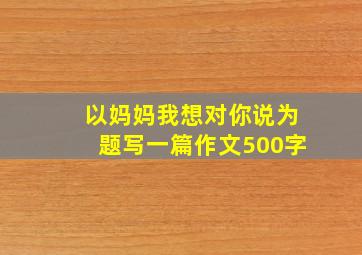 以妈妈我想对你说为题写一篇作文500字