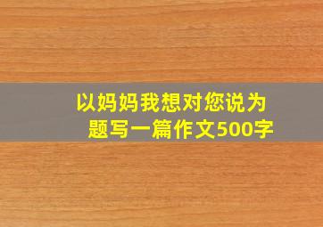 以妈妈我想对您说为题写一篇作文500字