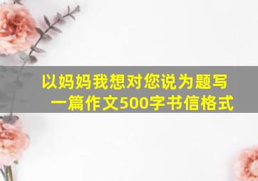 以妈妈我想对您说为题写一篇作文500字书信格式