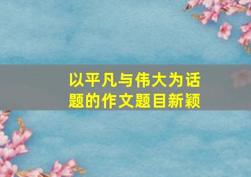 以平凡与伟大为话题的作文题目新颖