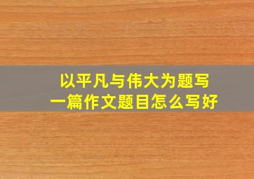 以平凡与伟大为题写一篇作文题目怎么写好