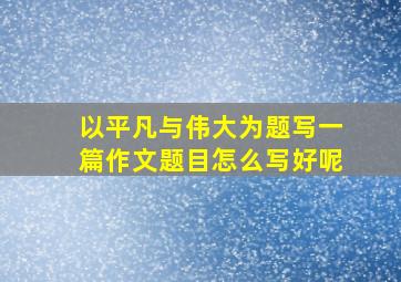 以平凡与伟大为题写一篇作文题目怎么写好呢