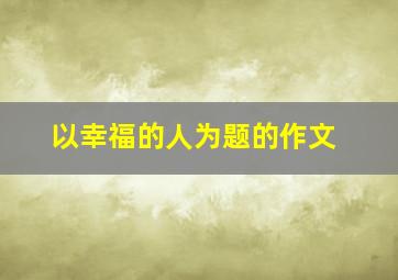 以幸福的人为题的作文