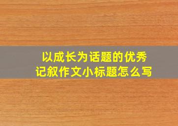 以成长为话题的优秀记叙作文小标题怎么写